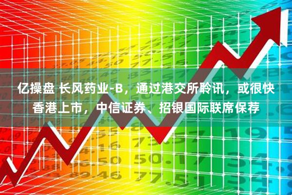 亿操盘 长风药业-B，通过港交所聆讯，或很快香港上市，中信证券、招银国际联席保荐