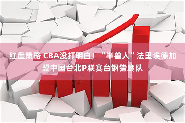 红盘策略 CBA没打明白！“半兽人”法里埃德加盟中国台北P联赛台钢猎鹰队