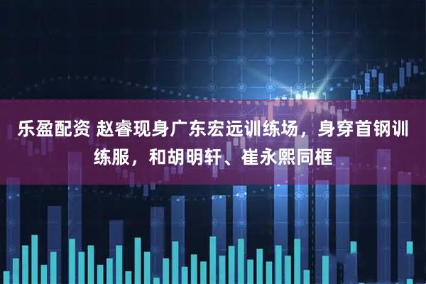 乐盈配资 赵睿现身广东宏远训练场，身穿首钢训练服，和胡明轩、崔永熙同框