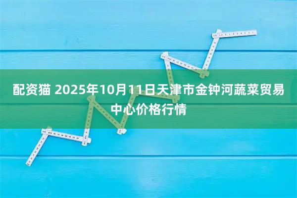 配资猫 2025年10月11日天津市金钟河蔬菜贸易中心价格行情