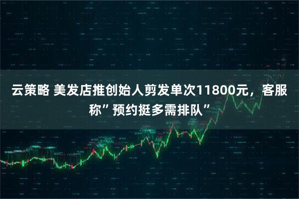 云策略 美发店推创始人剪发单次11800元,客服称”预约挺多需排队”