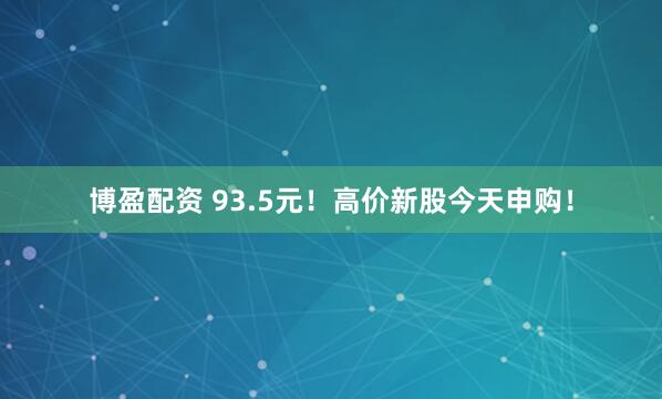 博盈配资 93.5元！高价新股今天申购！