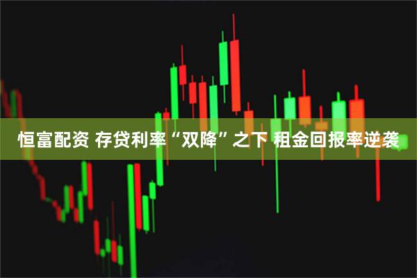 恒富配资 存贷利率“双降”之下 租金回报率逆袭