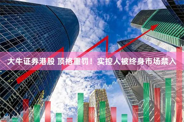 大牛证券港股 顶格重罚！实控人被终身市场禁入