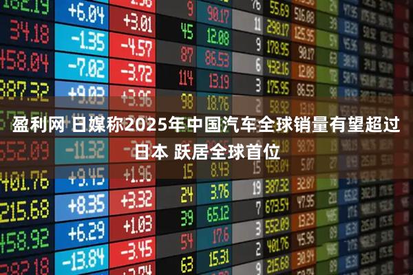 盈利网 日媒称2025年中国汽车全球销量有望超过日本 跃居全球首位