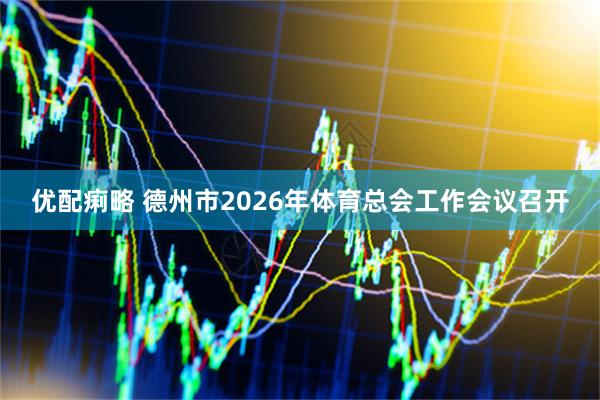 优配痢略 德州市2026年体育总会工作会议召开
