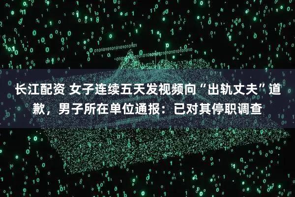 长江配资 女子连续五天发视频向“出轨丈夫”道歉，男子所在单位通报：已对其停职调查