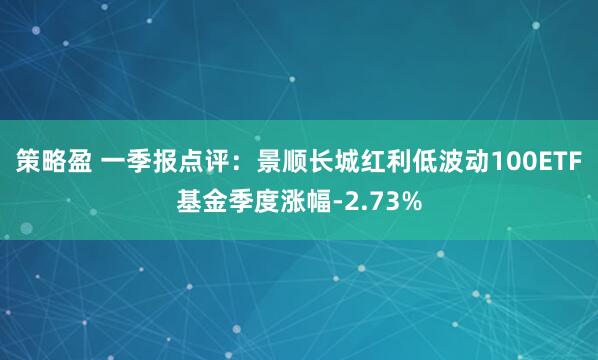 策略盈 一季报点评：景顺长城红利低波动100ETF基金季度涨幅-2.73%