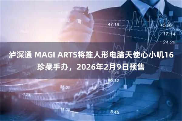 泸深通 MAGI ARTS将推人形电脑天使心小叽16珍藏手办，2026年2月9日预售