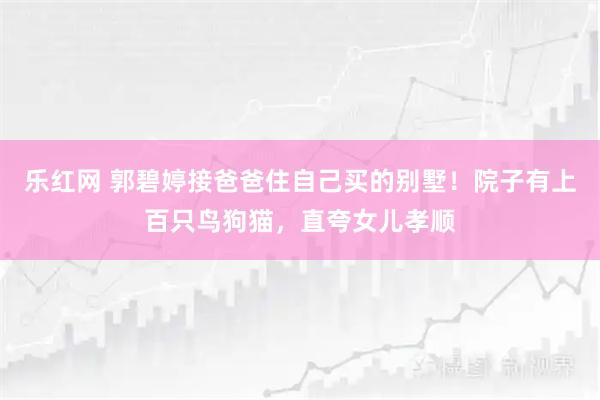 乐红网 郭碧婷接爸爸住自己买的别墅！院子有上百只鸟狗猫，直夸女儿孝顺