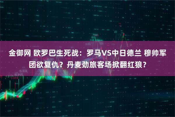 金御网 欧罗巴生死战：罗马VS中日德兰 穆帅军团欲复仇？丹麦劲旅客场掀翻红狼？