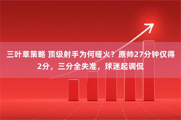 三叶草策略 顶级射手为何哑火？原帅27分钟仅得2分，三分全失准，球迷起调侃