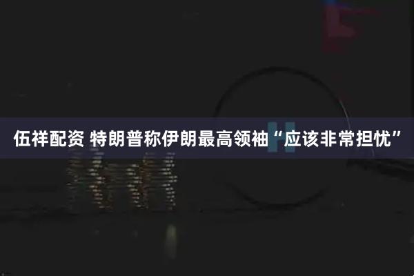 伍祥配资 特朗普称伊朗最高领袖“应该非常担忧”