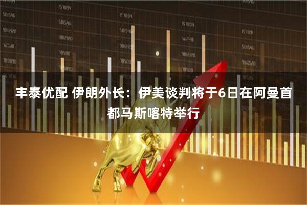 丰泰优配 伊朗外长：伊美谈判将于6日在阿曼首都马斯喀特举行