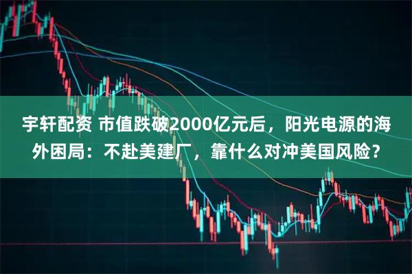 宇轩配资 市值跌破2000亿元后，阳光电源的海外困局：不赴美建厂，靠什么对冲美国风险？