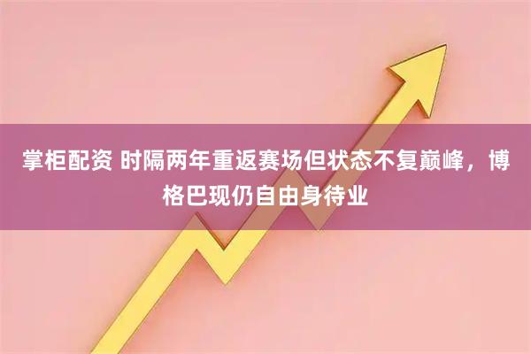 掌柜配资 时隔两年重返赛场但状态不复巅峰，博格巴现仍自由身待业